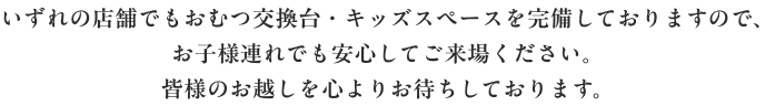 いずれの店舗でもおむつ交換台・キッズスペースを完備しておりますので、 お子様連れでも安心してご来場ください。 皆様のお越しを心よりお待ちしております。
